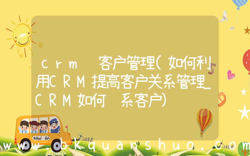 crm 客户管理(如何利用CRM提高客户关系管理_CRM如何维系客户)